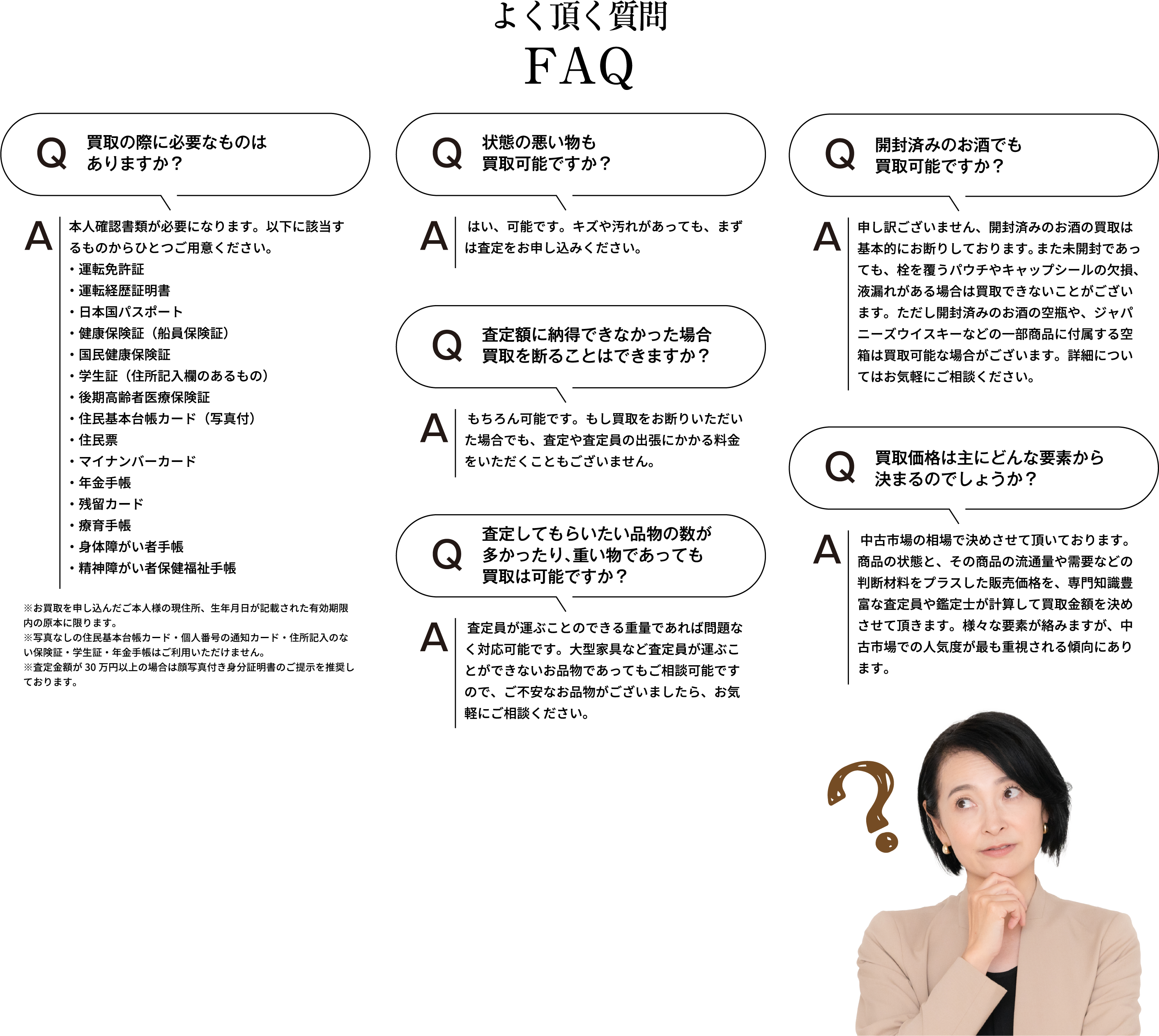 よく頂く質問 買取の際に必要なものはありますか？ 本人確認書類が必要になります。以下に該当するものからひとつご用意ください。・運転免許証・運転経歴証明書・日本国パスポート・健康保険証(船員保険証)・国民健康保険証・学生証(住所記入欄のあるもの)・後期高齢者医療保険証・住民基本台帳カード(写真付)・住民票・マイナンバーカード・年金手帳・残留カード・療育手帳・身体障がい者手帳・精神障がい者保健福祉手帳 ※お買取を申し込んだご本人様の現住所、生年月日が記載された有効期限内の原本に限ります。※住民票・写真なしの住民基本台帳カード・個人番号の通知カード・住所記入のない保険証・学生証・年金手帳はご利用いただけません。※査定額が30万円以上の場合は顔写真付き身分証明書のご提示を推奨しております。 状態の悪い物も買取可能ですか？ はい、可能です。シミや汚れがあっても、まずは査定をお申し込みください。 査定額に納得できなかった場合、買取を断ることはできますか？ もちろん可能です。もし買取をお断りいただいた場合でも、査定や査定員の出張にかかる料金をいただくこともございません。査定してもらいたい品物の数が多かったり、重いものであっても買取は可能ですか？ 査定員が運ぶことのできる重量であれば問題なく対応可能です。大型家具など査定員が運ぶことができないお品物であってもご相談可能ですので、ご不安なお品物がございましたら、お気軽にご相談ください。 買取価格は主にどんな要素から決まるのでしょうか？ 中古市場の相場で決めさせて頂いております。商品の状態と、その商品の流通量や需要などの判断材料をプラスした販売価格を、専門知識豊富な査定員や鑑定士が計算して買取金額を決めさせて頂きます。様々な要素が絡みますが、中古市場での人気度が最も重視される傾向にあります。