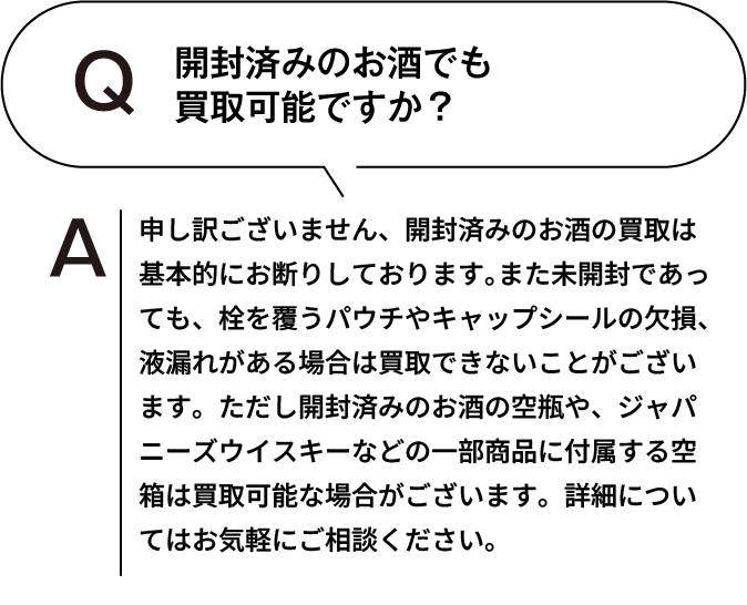 開封済みのお酒でも買取可能ですか？ 申し訳ございません、開封済みのお酒の買取は基本的にお断りしております。また未開封であっても、栓を覆うパウチやキャップシールの欠損、液漏れがある場合は買取できないことがございます。ただし開封済みのお酒の空瓶や、ジャパニーズウイスキーなどの一部商品に付属する空箱は買取可能な場合がございます。詳細についてはお気軽にご相談ください。