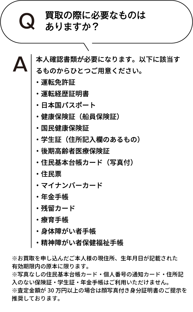 買取の際に必要なものはありますか？ 本人確認書類が必要になります。以下に該当するものからひとつご用意ください。・運転免許証・運転経歴証明書・日本国パスポート・健康保険証(船員保険証)・国民健康保険証・学生証(住所記入欄のあるもの)・後期高齢者医療保険証・住民基本台帳カード(写真付)・住民票・マイナンバーカード・年金手帳・残留カード・療育手帳・身体障がい者手帳・精神障がい者保健福祉手帳 ※お買取を申し込んだご本人様の現住所、生年月日が記載された有効期限内の原本に限ります。※住民票・写真なしの住民基本台帳カード・個人番号の通知カード・住所記入のない保険証・学生証・年金手帳はご利用いただけません。※査定額が30万円以上の場合は顔写真付き身分証明書のご提示を推奨しております。