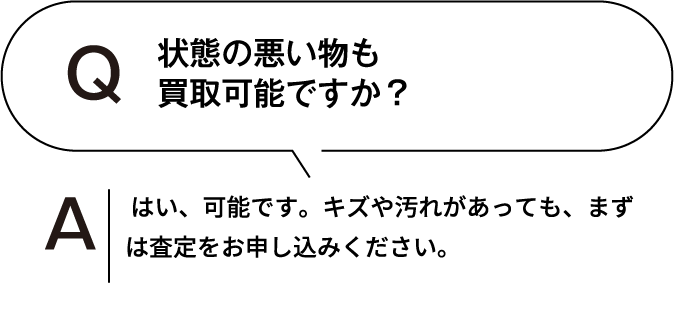 状態の悪いものも買取可能ですか？ はい、可能です。キズや汚れがあっても、まずは査定をお申し込みください。