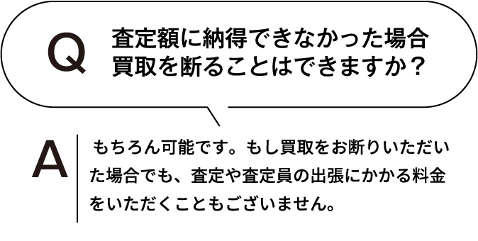 査定額に納得できなかった場合、買取を断ることはできますか？ もちろん可能です。もし買取をお断りいただいた場合でも、査定や査定員の出張にかかる料金をいただくこともございません。