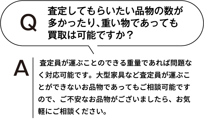 査定してもらいたい品物の数が多かったり、重いものであっても買取は可能ですか？ 査定員が運ぶことのできる重量であれば問題なく対応可能です。大型家具など査定員が運ぶことができないお品物であってもご相談可能ですので、ご不安なお品物がございましたら、お気軽にご相談ください。