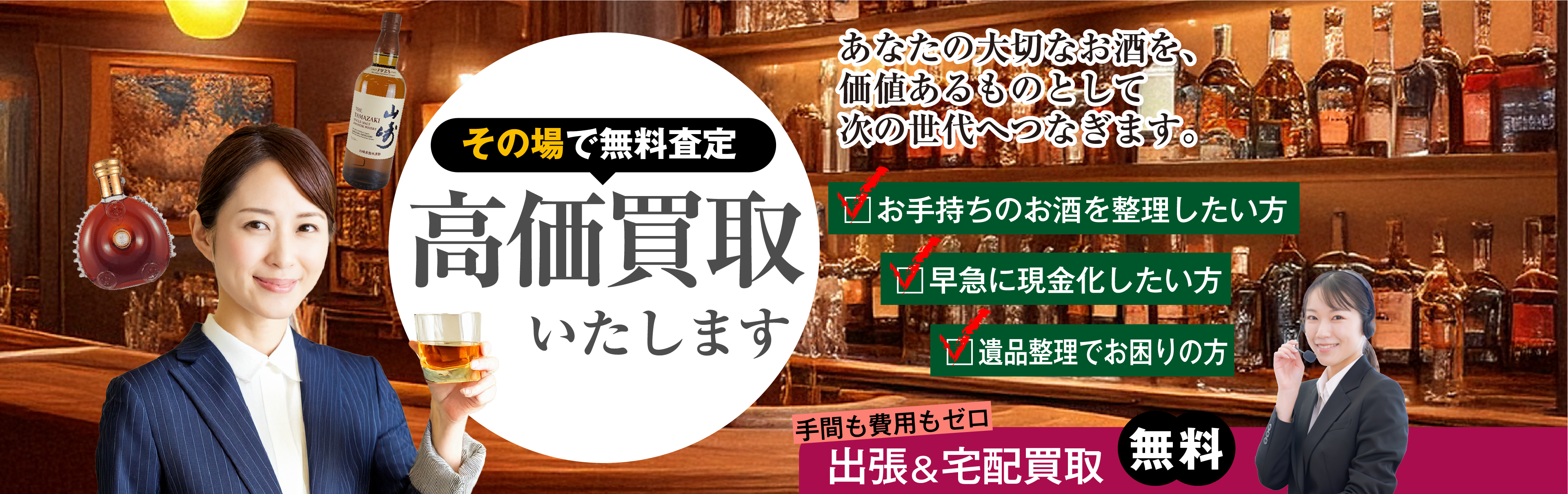 あなたの大切なお酒を、価値あるものとして次の世代へつなぎます。その場で無料査定 高価買取いたします お手持ちのお酒を整理したい方 早急に現金化したい方 遺品整理でお困りの方 手間も費用もゼロ 出張&店頭買取無料